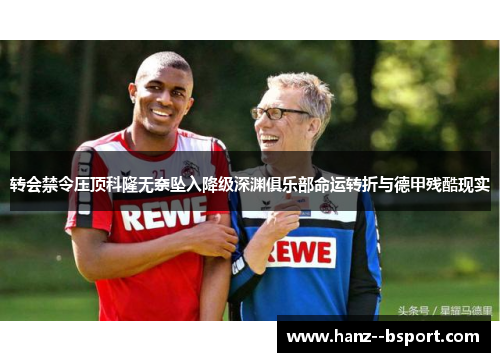 转会禁令压顶科隆无奈坠入降级深渊俱乐部命运转折与德甲残酷现实